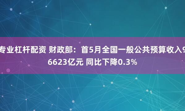 专业杠杆配资 财政部：首5月全国一般公共预算收入96623亿元 同比下降0.3%