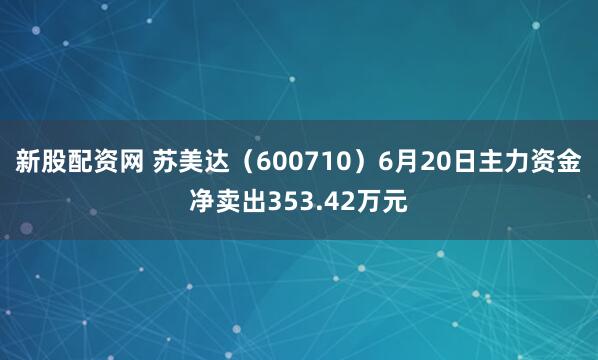 新股配资网 苏美达（600710）6月20日主力资金净卖出353.42万元