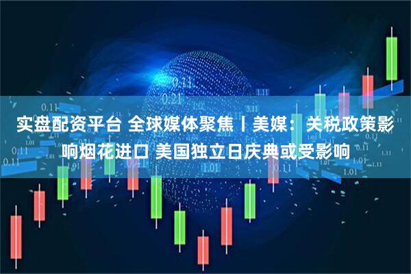 实盘配资平台 全球媒体聚焦丨美媒：关税政策影响烟花进口 美国独立日庆典或受影响