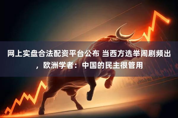网上实盘合法配资平台公布 当西方选举闹剧频出，欧洲学者：中国的民主很管用