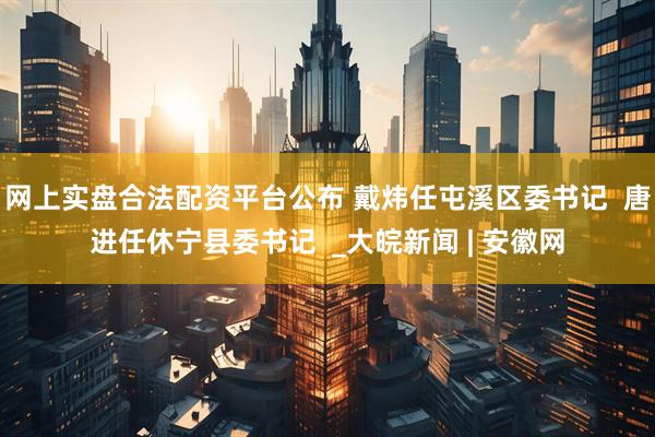 网上实盘合法配资平台公布 戴炜任屯溪区委书记  唐进任休宁县委书记  _大皖新闻 | 安徽网
