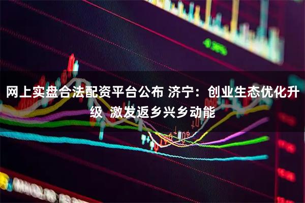 网上实盘合法配资平台公布 济宁：创业生态优化升级  激发返乡兴乡动能