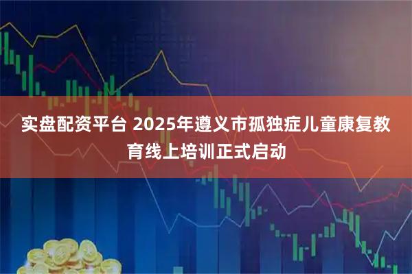 实盘配资平台 2025年遵义市孤独症儿童康复教育线上培训正式启动