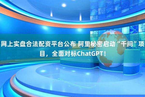 网上实盘合法配资平台公布 阿里秘密启动“千问”项目，全面对标ChatGPT！
