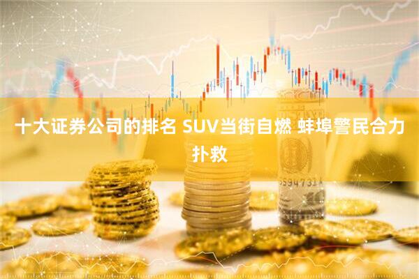 十大证券公司的排名 SUV当街自燃 蚌埠警民合力扑救