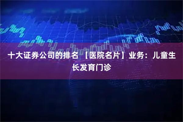 十大证券公司的排名 【医院名片】业务：儿童生长发育门诊