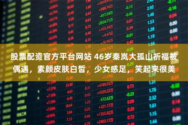 股票配资官方平台网站 46岁秦岚大孤山祈福被偶遇，素颜皮肤白皙，少女感足，笑起来很美