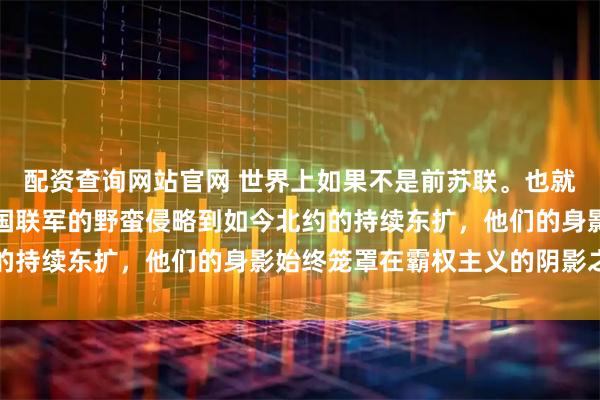 配资查询网站官网 世界上如果不是前苏联。也就是今天的俄罗斯，从八国联军的野蛮侵略到如今北约的持续东扩，他们的身影始终笼罩在霸权主义的阴影之下
