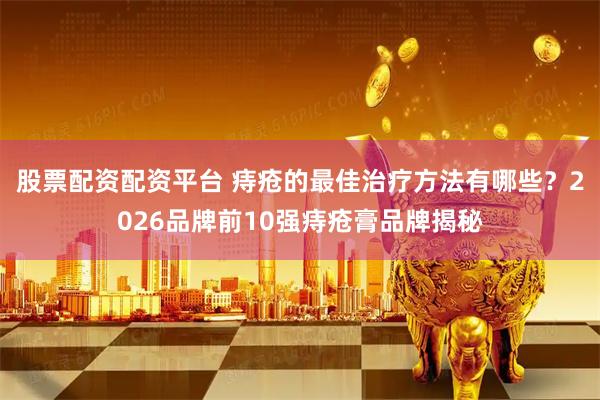 股票配资配资平台 痔疮的最佳治疗方法有哪些？2026品牌前10强痔疮膏品牌揭秘
