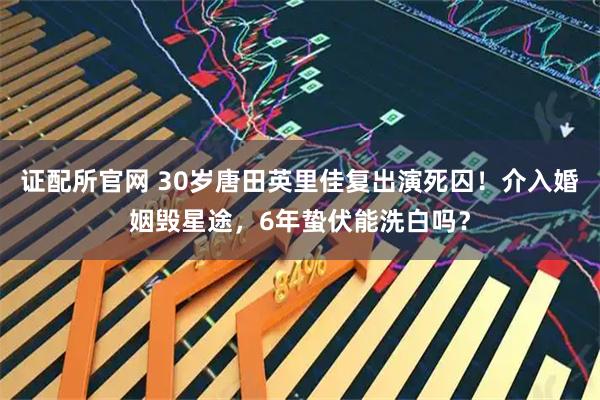 证配所官网 30岁唐田英里佳复出演死囚！介入婚姻毁星途，6年蛰伏能洗白吗？